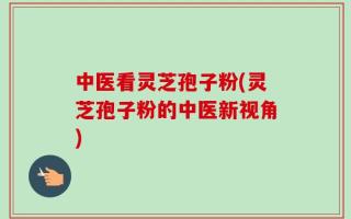 中医看灵芝孢子粉(灵芝孢子粉的中医新视角)