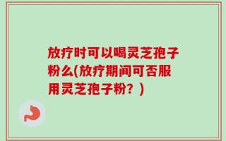 放疗时可以喝灵芝孢子粉么(放疗期间可否服用灵芝孢子粉？)