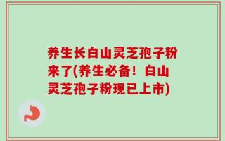 养生长白山灵芝孢子粉来了(养生必备！白山灵芝孢子粉现已上市)