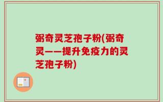 弼奇灵芝孢子粉(弼奇灵——提升免疫力的灵芝孢子粉)