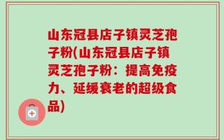 山东冠县店子镇灵芝孢子粉(山东冠县店子镇灵芝孢子粉：提高免疫力、延缓衰老的超级食品)