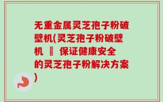 无重金属灵芝孢子粉破壁机(灵芝孢子粉破壁机 – 保证健康安全的灵芝孢子粉解决方案)