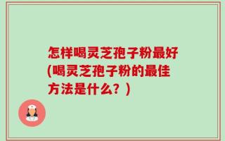 怎样喝灵芝孢子粉最好(喝灵芝孢子粉的最佳方法是什么？)
