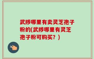 武陟哪里有卖灵芝孢子粉的(武陟哪里有灵芝孢子粉可购买？)