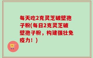 每天吃2克灵芝破壁孢子粉(每日2克灵芝破壁孢子粉，构建强壮免疫力！)
