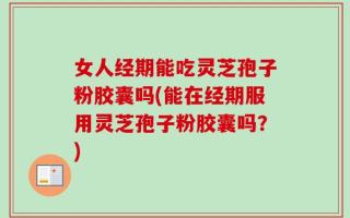 女人经期能吃灵芝孢子粉胶囊吗(能在经期服用灵芝孢子粉胶囊吗？)