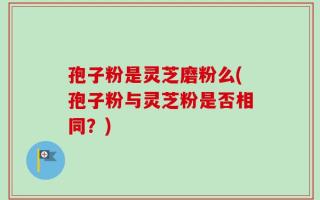孢子粉是灵芝磨粉么(孢子粉与灵芝粉是否相同？)