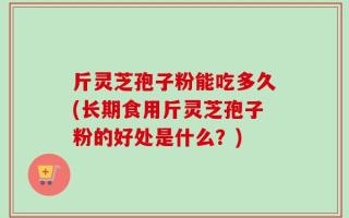 斤灵芝孢子粉能吃多久(长期食用斤灵芝孢子粉的好处是什么？)