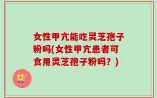 女性甲亢能吃灵芝孢子粉吗(女性甲亢患者可食用灵芝孢子粉吗？)