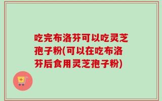 吃完布洛芬可以吃灵芝孢子粉(可以在吃布洛芬后食用灵芝孢子粉)