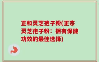 正和灵芝孢子粉(正宗灵芝孢子粉：拥有保健功效的最佳选择)