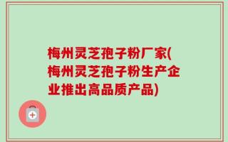 梅州灵芝孢子粉厂家(梅州灵芝孢子粉生产企业推出高品质产品)