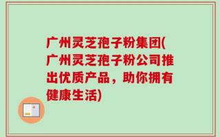 广州灵芝孢子粉集团(广州灵芝孢子粉公司推出优质产品，助你拥有健康生活)