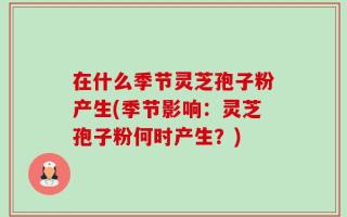 在什么季节灵芝孢子粉产生(季节影响：灵芝孢子粉何时产生？)