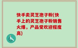 快手卖灵芝孢子粉(快手上的灵芝孢子粉销售火爆，产品受欢迎程度高)