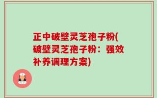 正中破壁灵芝孢子粉(破壁灵芝孢子粉：强效补养调理方案)