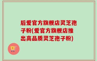 后爱官方旗舰店灵芝孢子粉(爱官方旗舰店推出高品质灵芝孢子粉)