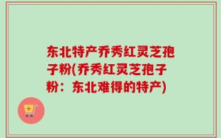 东北特产乔秀红灵芝孢子粉(乔秀红灵芝孢子粉：东北难得的特产)