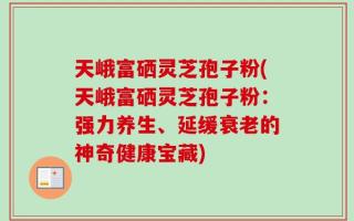 天峨富硒灵芝孢子粉(天峨富硒灵芝孢子粉：强力养生、延缓衰老的神奇健康宝藏)