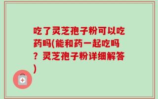 吃了灵芝孢子粉可以吃药吗(能和药一起吃吗？灵芝孢子粉详细解答)