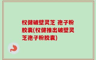 权健破壁灵芝 孢子粉胶囊(权健推出破壁灵芝孢子粉胶囊)
