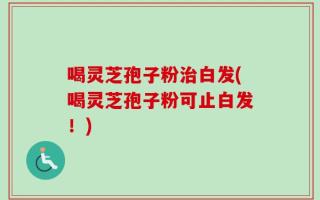 喝灵芝孢子粉治白发(喝灵芝孢子粉可止白发！)