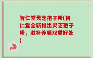 智仁堂灵芝孢子粉(智仁堂全新推出灵芝孢子粉，滋补养颜双重好处)