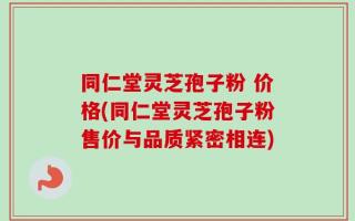 同仁堂灵芝孢子粉 价格(同仁堂灵芝孢子粉售价与品质紧密相连)