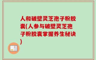 人和破壁灵芝孢子粉胶囊(人参与破壁灵芝孢子粉胶囊掌握养生秘诀)