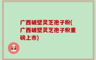 广西破壁灵芝孢子粉(广西破壁灵芝孢子粉重磅上市)