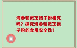 海参和灵芝孢子粉相克吗？探究海参和灵芝孢子粉的食用安全性？