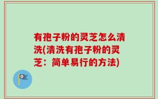 有孢子粉的灵芝怎么清洗(清洗有孢子粉的灵芝：简单易行的方法)