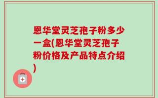 恩华堂灵芝孢子粉多少一盒(恩华堂灵芝孢子粉价格及产品特点介绍)