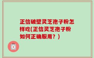 正信破壁灵芝孢子粉怎样吃(正信灵芝孢子粉如何正确服用？)