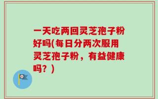 一天吃两回灵芝孢子粉好吗(每日分两次服用灵芝孢子粉，有益健康吗？)