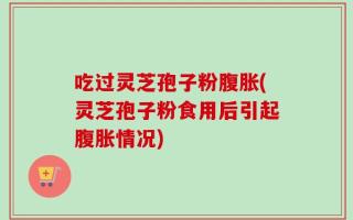 吃过灵芝孢子粉腹胀(灵芝孢子粉食用后引起腹胀情况)