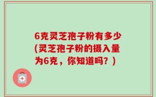 6克灵芝孢子粉有多少(灵芝孢子粉的摄入量为6克，你知道吗？)