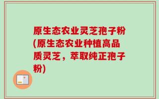 原生态农业灵芝孢子粉(原生态农业种植高品质灵芝，萃取纯正孢子粉)