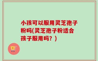 小孩可以服用灵芝孢子粉吗(灵芝孢子粉适合孩子服用吗？)