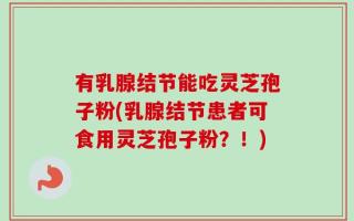 有乳腺结节能吃灵芝孢子粉(乳腺结节患者可食用灵芝孢子粉？！)