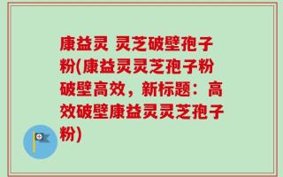 康益灵 灵芝破壁孢子粉(康益灵灵芝孢子粉破壁高效，新标题：高效破壁康益灵灵芝孢子粉)
