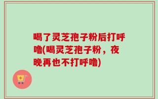 喝了灵芝孢子粉后打呼噜(喝灵芝孢子粉，夜晚再也不打呼噜)