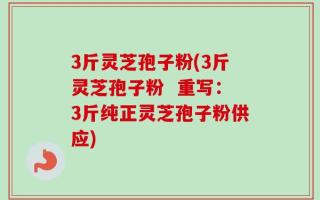 3斤灵芝孢子粉(3斤灵芝孢子粉  重写：3斤纯正灵芝孢子粉供应)