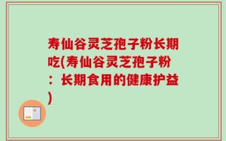 寿仙谷灵芝孢子粉长期吃(寿仙谷灵芝孢子粉：长期食用的健康护益)