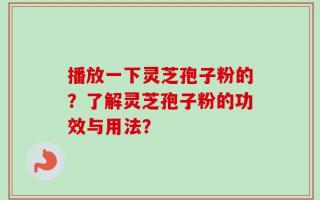 播放一下灵芝孢子粉的？了解灵芝孢子粉的功效与用法？