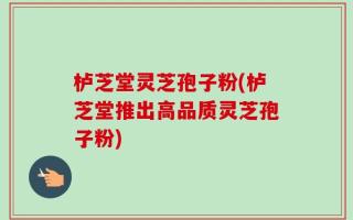 栌芝堂灵芝孢子粉(栌芝堂推出高品质灵芝孢子粉)