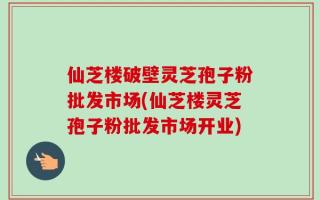 仙芝楼破壁灵芝孢子粉批发市场(仙芝楼灵芝孢子粉批发市场开业)