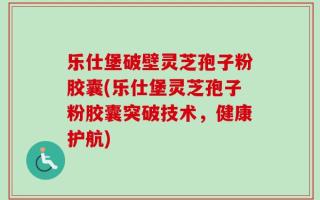 乐仕堡破壁灵芝孢子粉胶囊(乐仕堡灵芝孢子粉胶囊突破技术，健康护航)