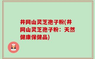 井网山灵芝孢子粉(井网山灵芝孢子粉：天然健康保健品)