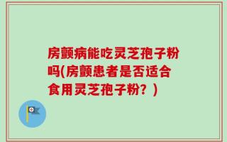 房颤病能吃灵芝孢子粉吗(房颤患者是否适合食用灵芝孢子粉？)